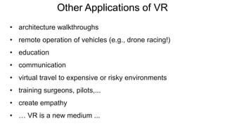 Other Applications of VR
• architecture walkthroughs
• remote operation of vehicles (e.g., drone racing!)
• education
• communication
• virtual travel to expensive or risky environments
• training surgeons, pilots,...
• create empathy
• … VR is a new medium ...
 
