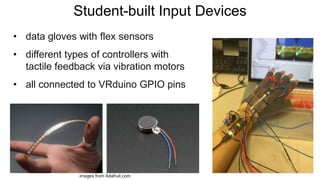 Student-built Input Devices
• data gloves with flex sensors
• different types of controllers with
tactile feedback via vibration motors
• all connected to VRduino GPIO pins
images from Adafruit.com
 