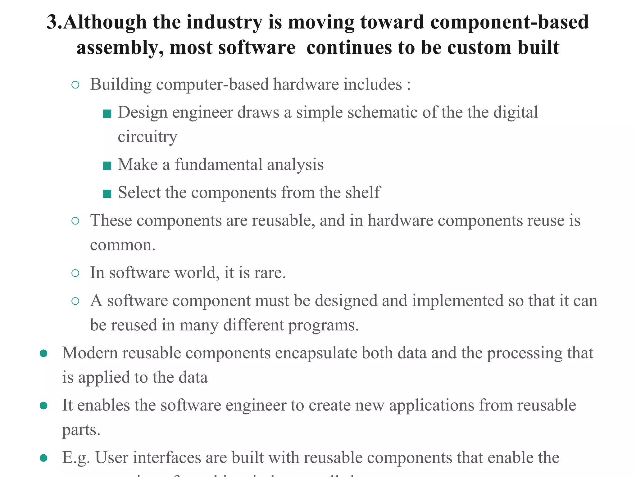 3.Although the industry is moving toward component-based
assembly, most software continues to be custom built
○ Building computer-based hardware includes :
■ Design engineer draws a simple schematic of the the digital
circuitry
■ Make a fundamental analysis
■ Select the components from the shelf
○ These components are reusable, and in hardware components reuse is
common.
○ In software world, it is rare.
○ A software component must be designed and implemented so that it can
be reused in many different programs.
● Modern reusable components encapsulate both data and the processing that
is applied to the data
● It enables the software engineer to create new applications from reusable
parts.
● E.g. User interfaces are built with reusable components that enable the
 