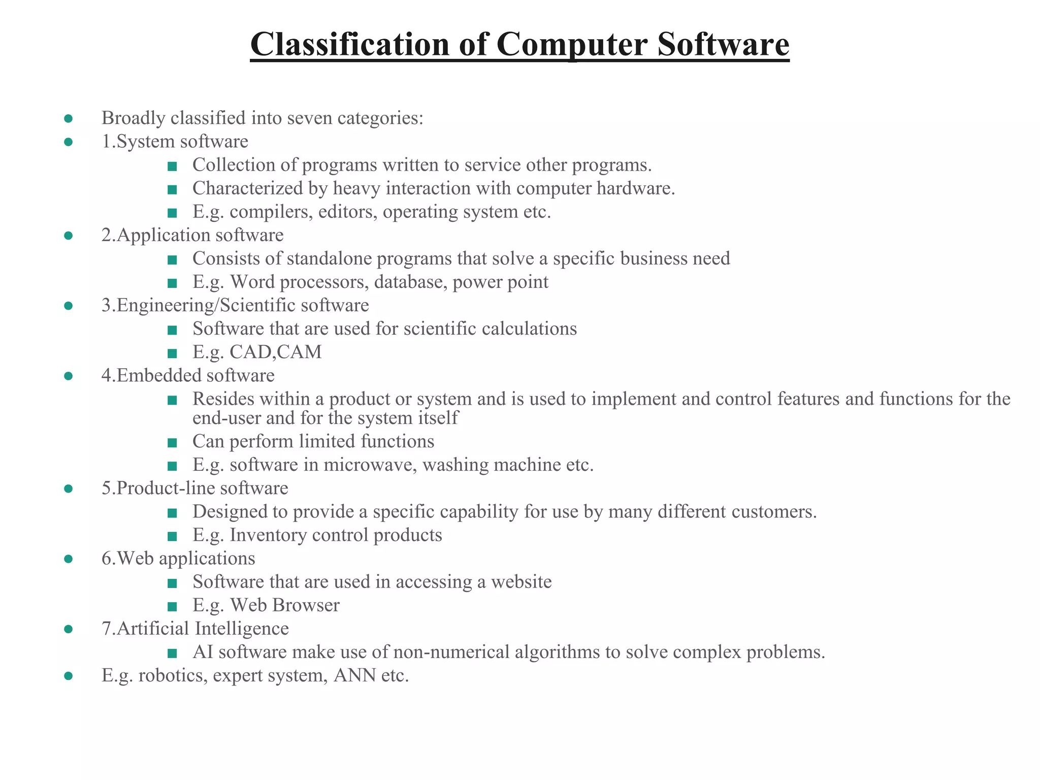 Classification of Computer Software
● Broadly classified into seven categories:
● 1.System software
■ Collection of programs written to service other programs.
■ Characterized by heavy interaction with computer hardware.
■ E.g. compilers, editors, operating system etc.
● 2.Application software
■ Consists of standalone programs that solve a specific business need
■ E.g. Word processors, database, power point
● 3.Engineering/Scientific software
■ Software that are used for scientific calculations
■ E.g. CAD,CAM
● 4.Embedded software
■ Resides within a product or system and is used to implement and control features and functions for the
end-user and for the system itself
■ Can perform limited functions
■ E.g. software in microwave, washing machine etc.
● 5.Product-line software
■ Designed to provide a specific capability for use by many different customers.
■ E.g. Inventory control products
● 6.Web applications
■ Software that are used in accessing a website
■ E.g. Web Browser
● 7.Artificial Intelligence
■ AI software make use of non-numerical algorithms to solve complex problems.
● E.g. robotics, expert system, ANN etc.
 