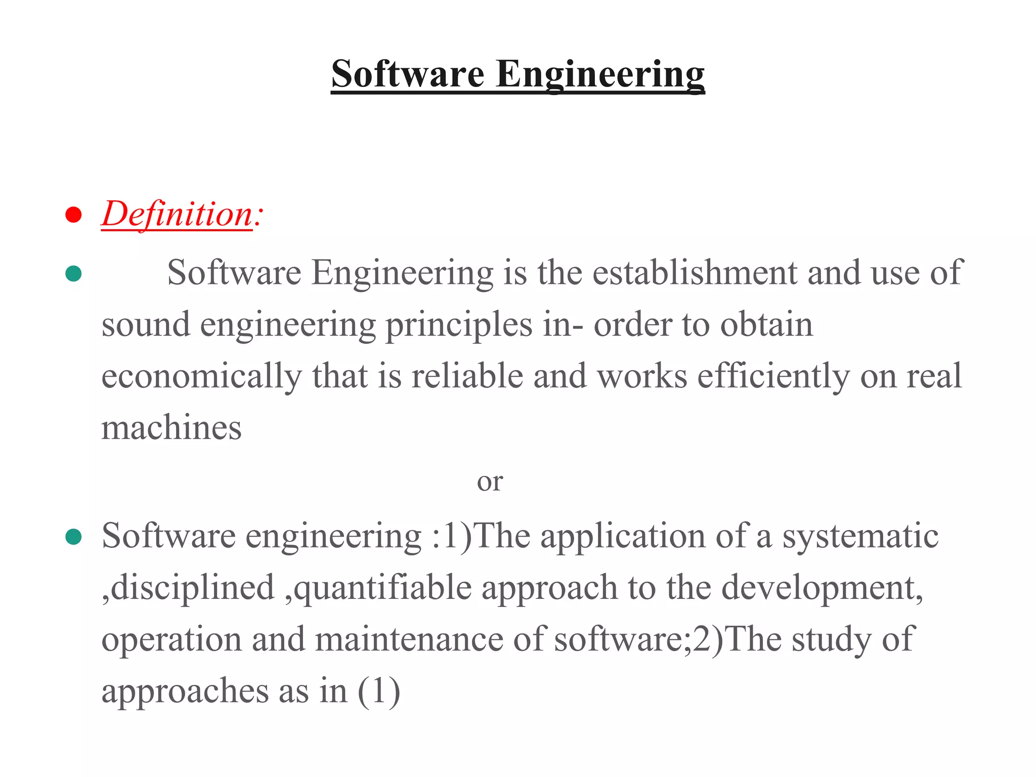 Software Engineering
● Definition:
● Software Engineering is the establishment and use of
sound engineering principles in- order to obtain
economically that is reliable and works efficiently on real
machines
or
● Software engineering :1)The application of a systematic
,disciplined ,quantifiable approach to the development,
operation and maintenance of software;2)The study of
approaches as in (1)
 