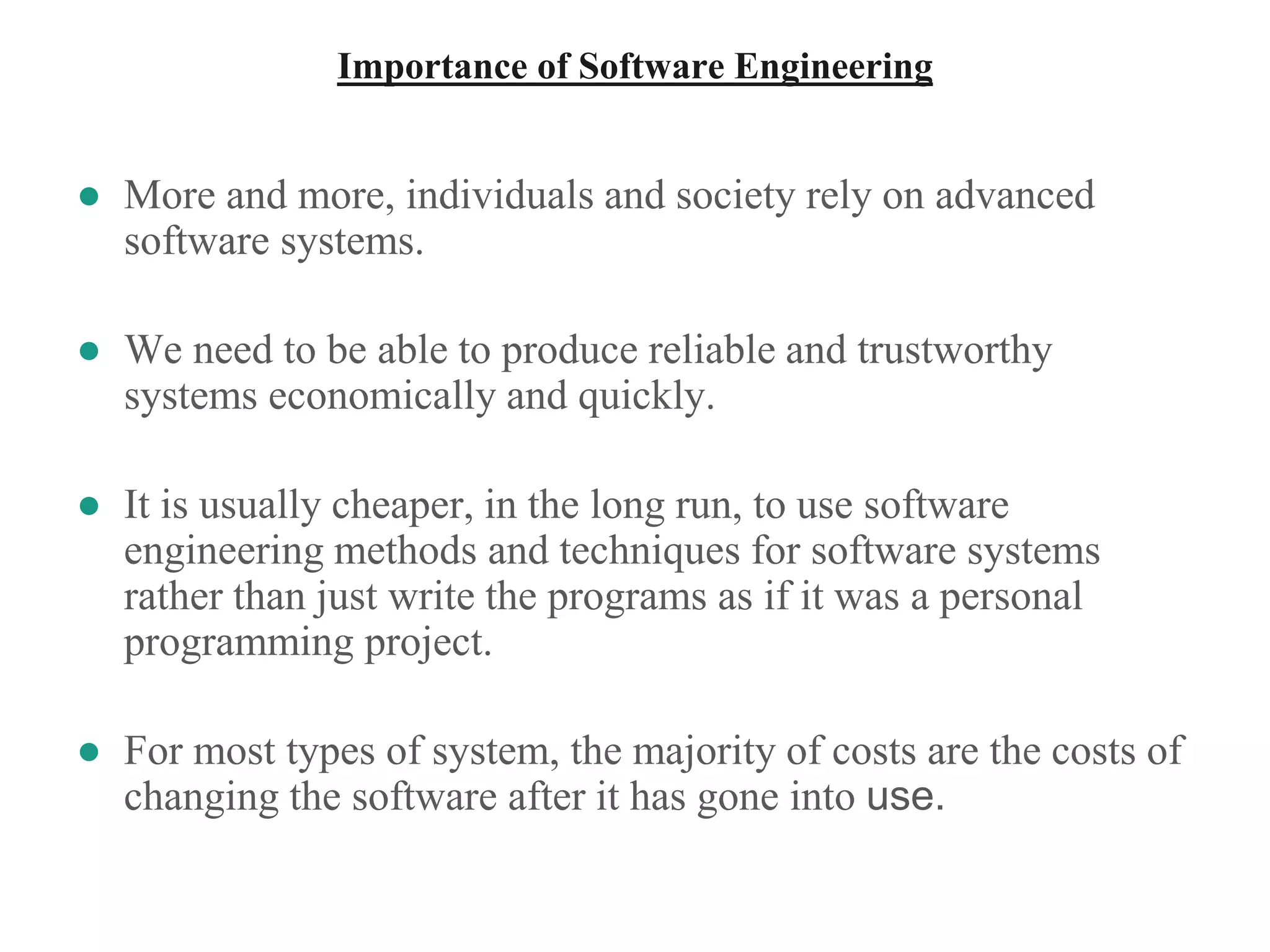 Importance of Software Engineering
● More and more, individuals and society rely on advanced
software systems.
● We need to be able to produce reliable and trustworthy
systems economically and quickly.
● It is usually cheaper, in the long run, to use software
engineering methods and techniques for software systems
rather than just write the programs as if it was a personal
programming project.
● For most types of system, the majority of costs are the costs of
changing the software after it has gone into use.
 