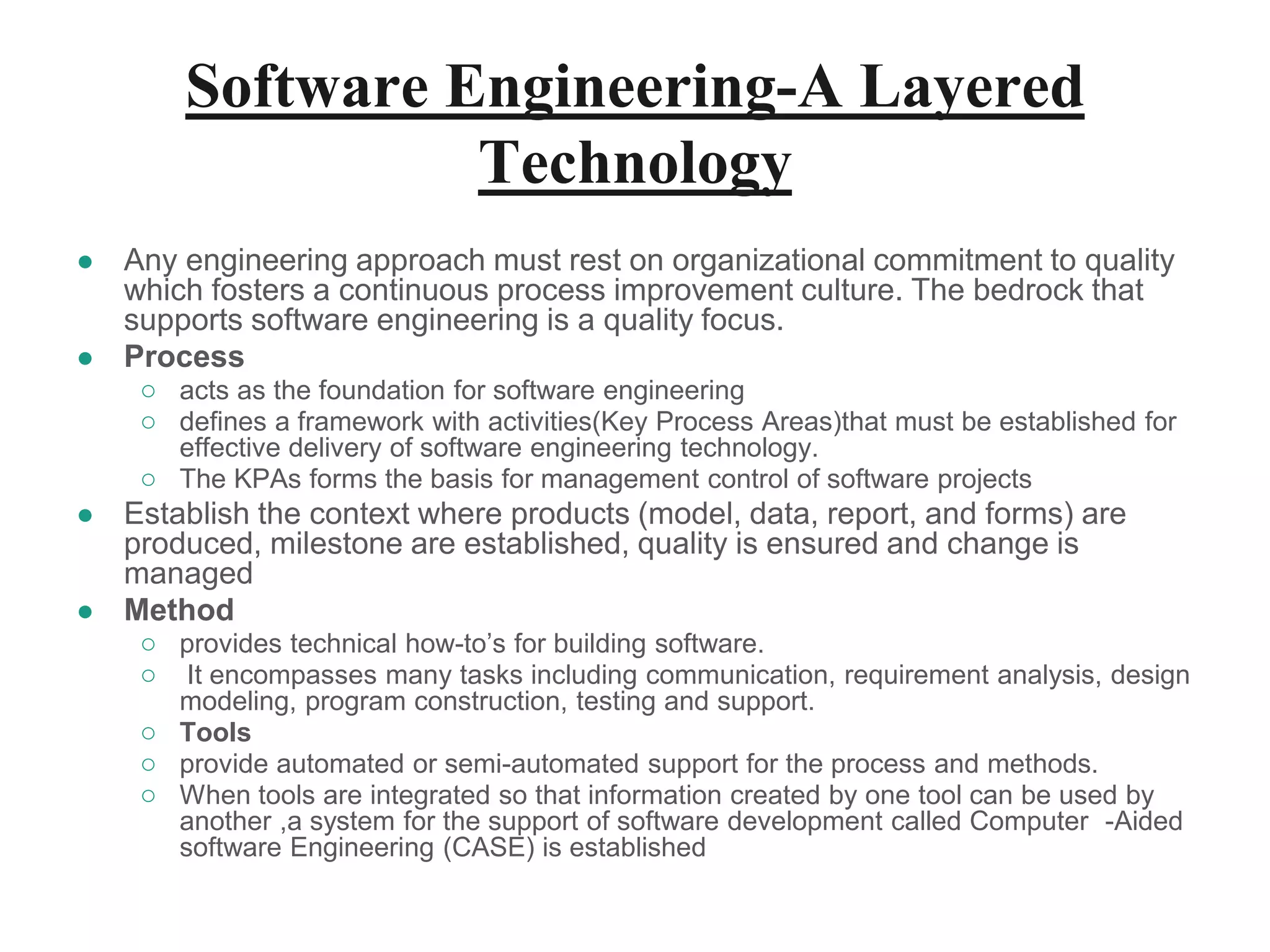 Software Engineering-A Layered
Technology
● Any engineering approach must rest on organizational commitment to quality
which fosters a continuous process improvement culture. The bedrock that
supports software engineering is a quality focus.
● Process
○ acts as the foundation for software engineering
○ defines a framework with activities(Key Process Areas)that must be established for
effective delivery of software engineering technology.
○ The KPAs forms the basis for management control of software projects
● Establish the context where products (model, data, report, and forms) are
produced, milestone are established, quality is ensured and change is
managed
● Method
○ provides technical how-to’s for building software.
○ It encompasses many tasks including communication, requirement analysis, design
modeling, program construction, testing and support.
○ Tools
○ provide automated or semi-automated support for the process and methods.
○ When tools are integrated so that information created by one tool can be used by
another ,a system for the support of software development called Computer -Aided
software Engineering (CASE) is established
 