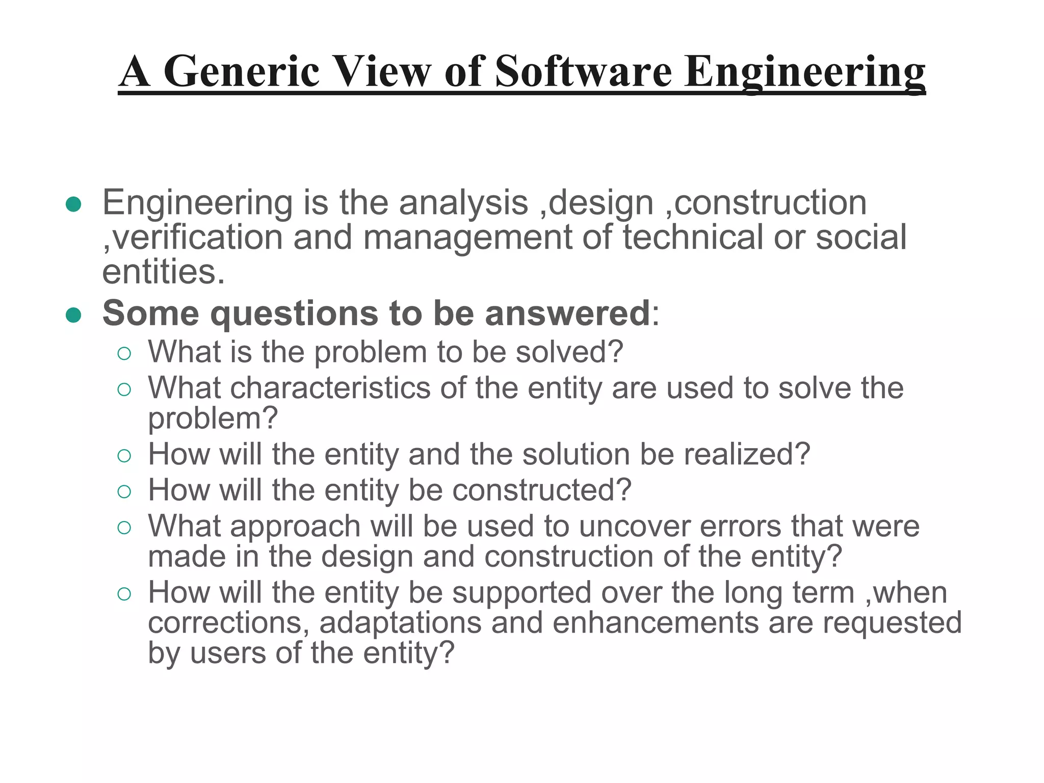 A Generic View of Software Engineering
● Engineering is the analysis ,design ,construction
,verification and management of technical or social
entities.
● Some questions to be answered:
○ What is the problem to be solved?
○ What characteristics of the entity are used to solve the
problem?
○ How will the entity and the solution be realized?
○ How will the entity be constructed?
○ What approach will be used to uncover errors that were
made in the design and construction of the entity?
○ How will the entity be supported over the long term ,when
corrections, adaptations and enhancements are requested
by users of the entity?
 