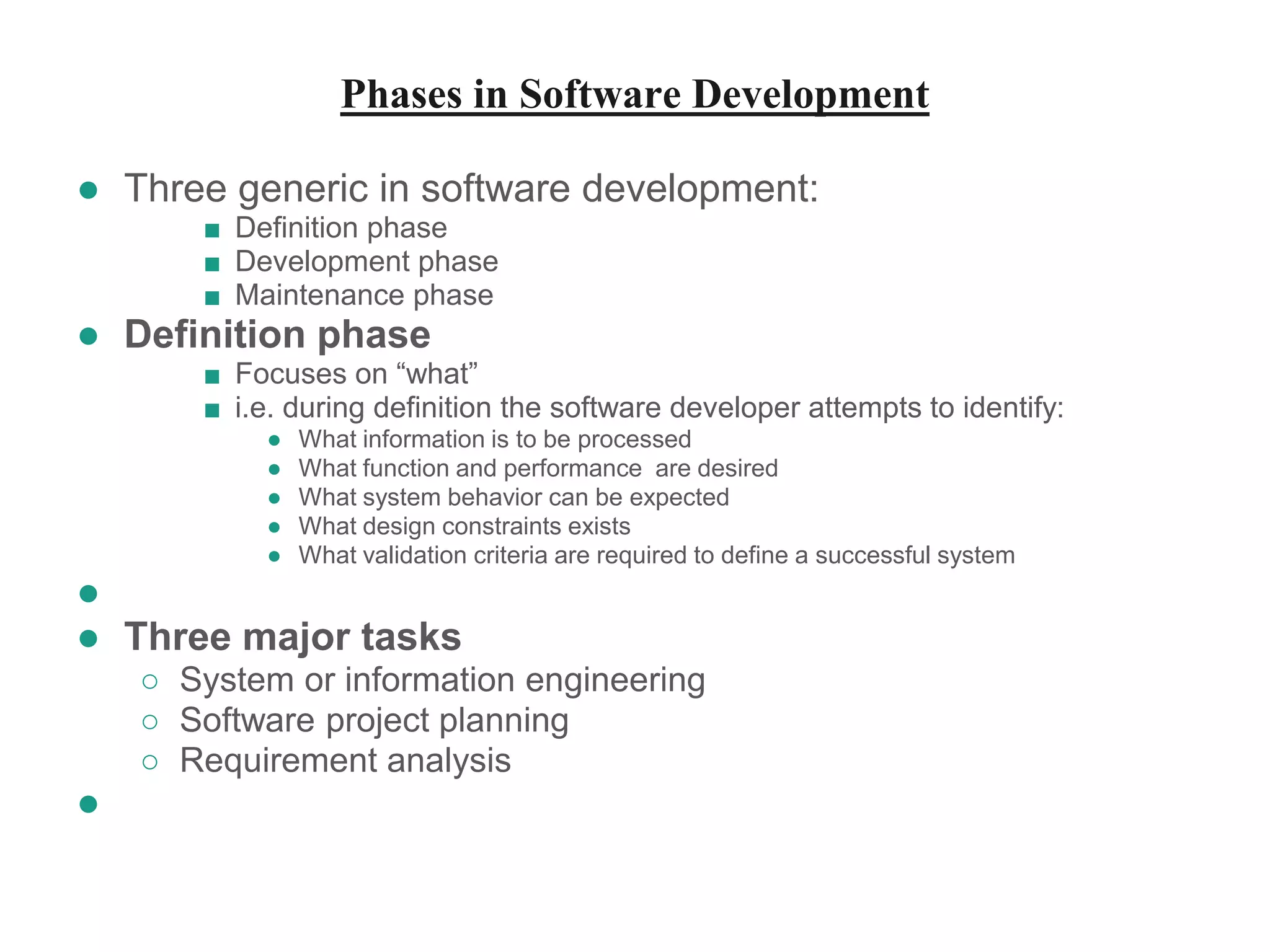 Phases in Software Development
● Three generic in software development:
■ Definition phase
■ Development phase
■ Maintenance phase
● Definition phase
■ Focuses on “what”
■ i.e. during definition the software developer attempts to identify:
● What information is to be processed
● What function and performance are desired
● What system behavior can be expected
● What design constraints exists
● What validation criteria are required to define a successful system
●
● Three major tasks
○ System or information engineering
○ Software project planning
○ Requirement analysis
●
 