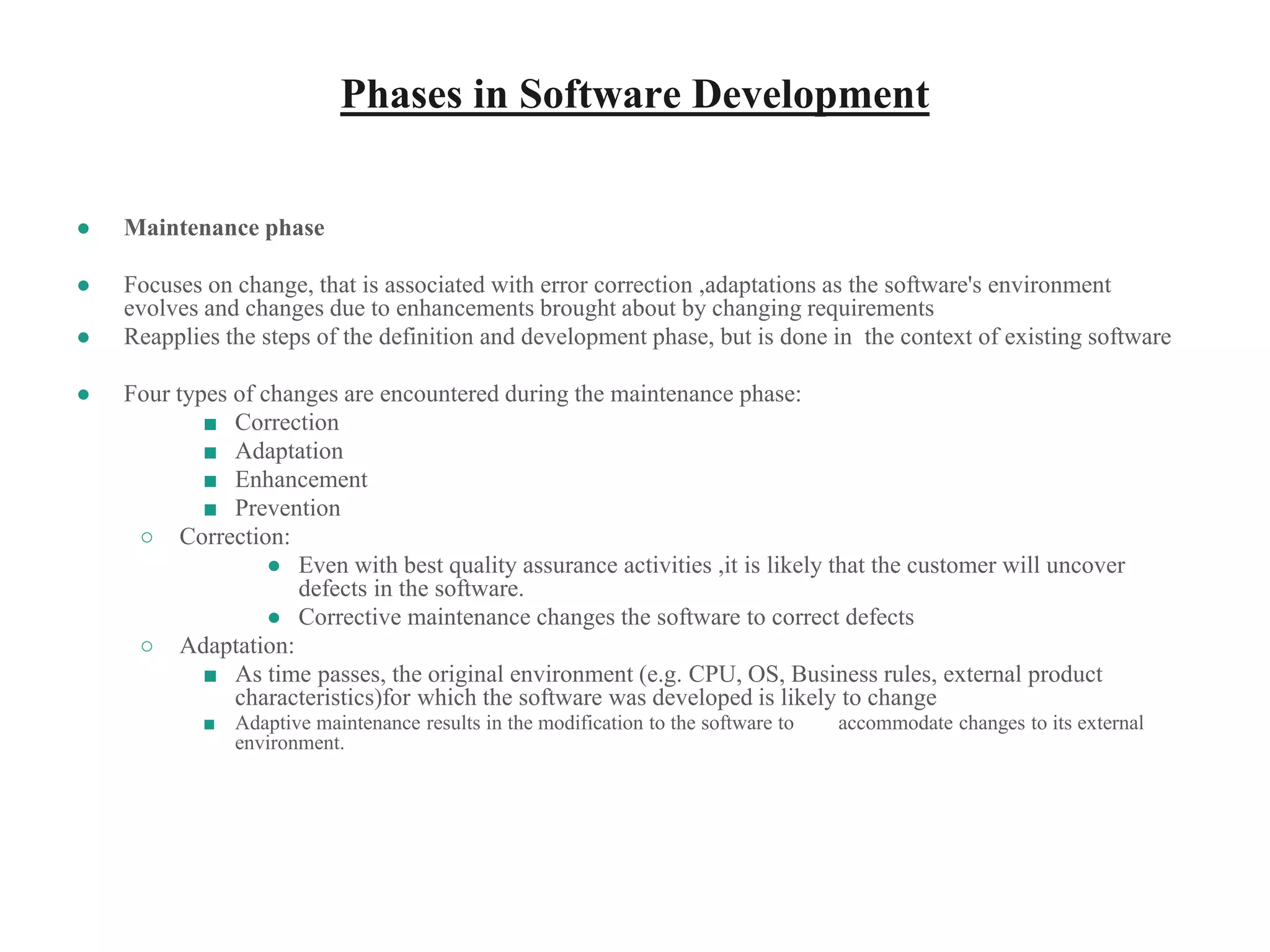 Phases in Software Development
● Maintenance phase
● Focuses on change, that is associated with error correction ,adaptations as the software's environment
evolves and changes due to enhancements brought about by changing requirements
● Reapplies the steps of the definition and development phase, but is done in the context of existing software
● Four types of changes are encountered during the maintenance phase:
■ Correction
■ Adaptation
■ Enhancement
■ Prevention
○ Correction:
● Even with best quality assurance activities ,it is likely that the customer will uncover
defects in the software.
● Corrective maintenance changes the software to correct defects
○ Adaptation:
■ As time passes, the original environment (e.g. CPU, OS, Business rules, external product
characteristics)for which the software was developed is likely to change
■ Adaptive maintenance results in the modification to the software to accommodate changes to its external
environment.
 