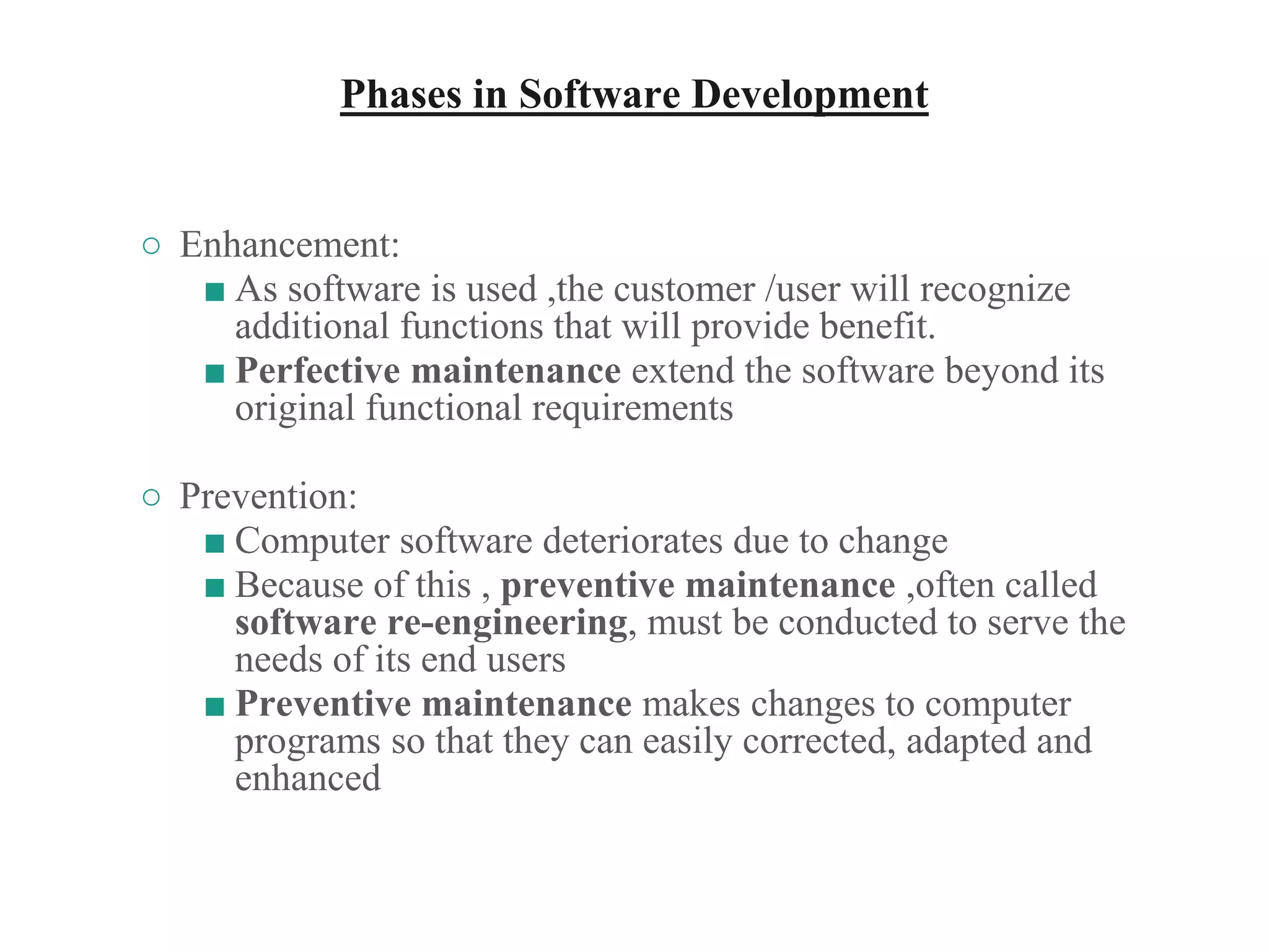 Phases in Software Development
○ Enhancement:
■ As software is used ,the customer /user will recognize
additional functions that will provide benefit.
■ Perfective maintenance extend the software beyond its
original functional requirements
○ Prevention:
■ Computer software deteriorates due to change
■ Because of this , preventive maintenance ,often called
software re-engineering, must be conducted to serve the
needs of its end users
■ Preventive maintenance makes changes to computer
programs so that they can easily corrected, adapted and
enhanced
 