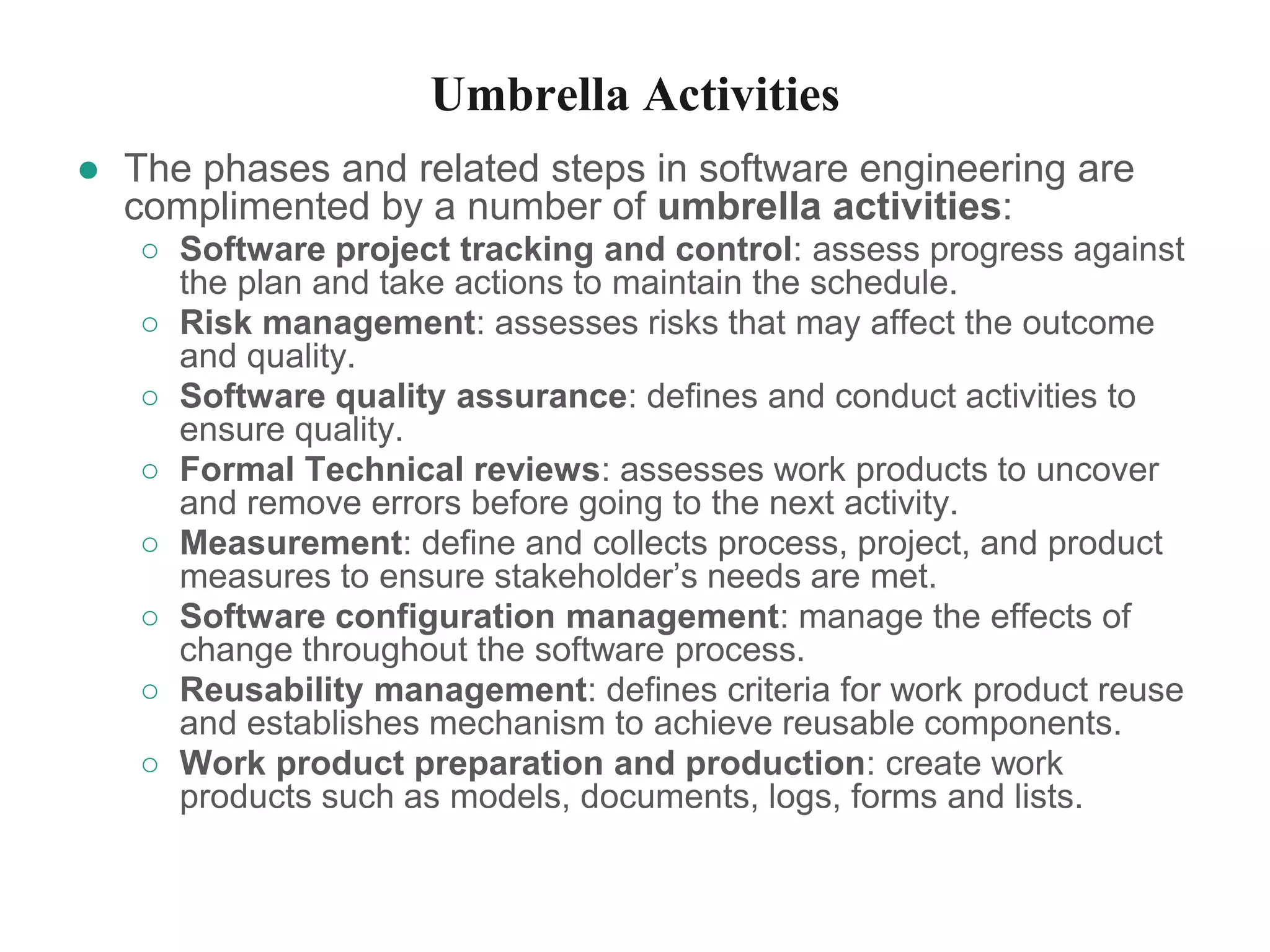 Umbrella Activities
● The phases and related steps in software engineering are
complimented by a number of umbrella activities:
○ Software project tracking and control: assess progress against
the plan and take actions to maintain the schedule.
○ Risk management: assesses risks that may affect the outcome
and quality.
○ Software quality assurance: defines and conduct activities to
ensure quality.
○ Formal Technical reviews: assesses work products to uncover
and remove errors before going to the next activity.
○ Measurement: define and collects process, project, and product
measures to ensure stakeholder’s needs are met.
○ Software configuration management: manage the effects of
change throughout the software process.
○ Reusability management: defines criteria for work product reuse
and establishes mechanism to achieve reusable components.
○ Work product preparation and production: create work
products such as models, documents, logs, forms and lists.
 