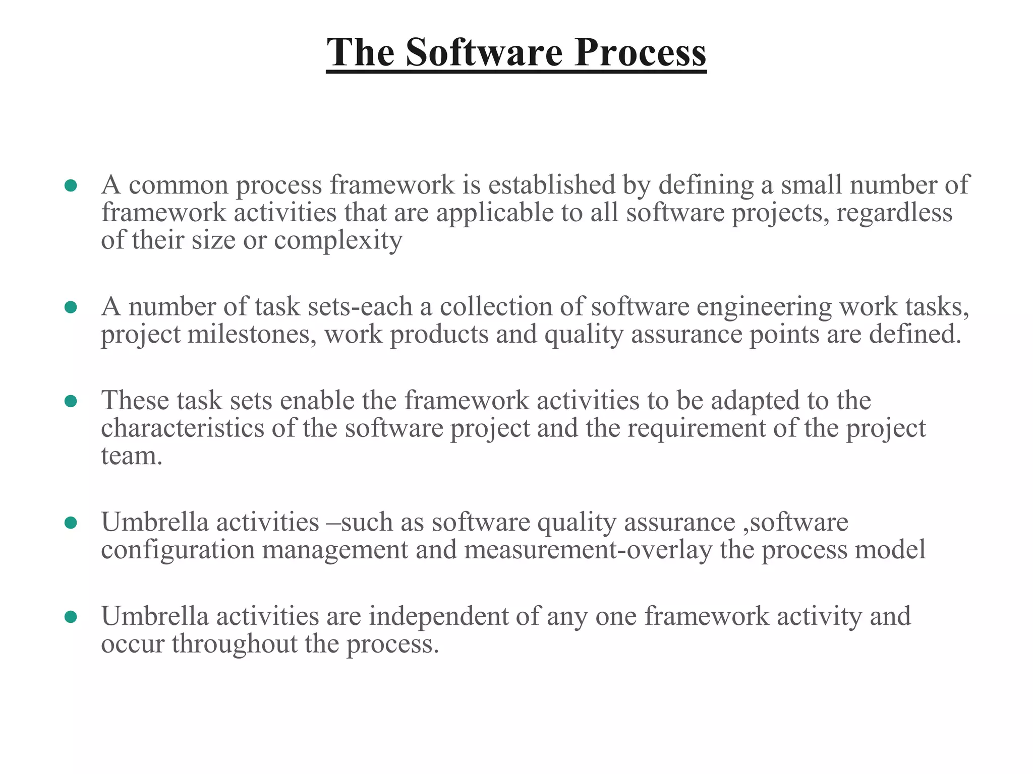 The Software Process
● A common process framework is established by defining a small number of
framework activities that are applicable to all software projects, regardless
of their size or complexity
● A number of task sets-each a collection of software engineering work tasks,
project milestones, work products and quality assurance points are defined.
● These task sets enable the framework activities to be adapted to the
characteristics of the software project and the requirement of the project
team.
● Umbrella activities –such as software quality assurance ,software
configuration management and measurement-overlay the process model
● Umbrella activities are independent of any one framework activity and
occur throughout the process.
 