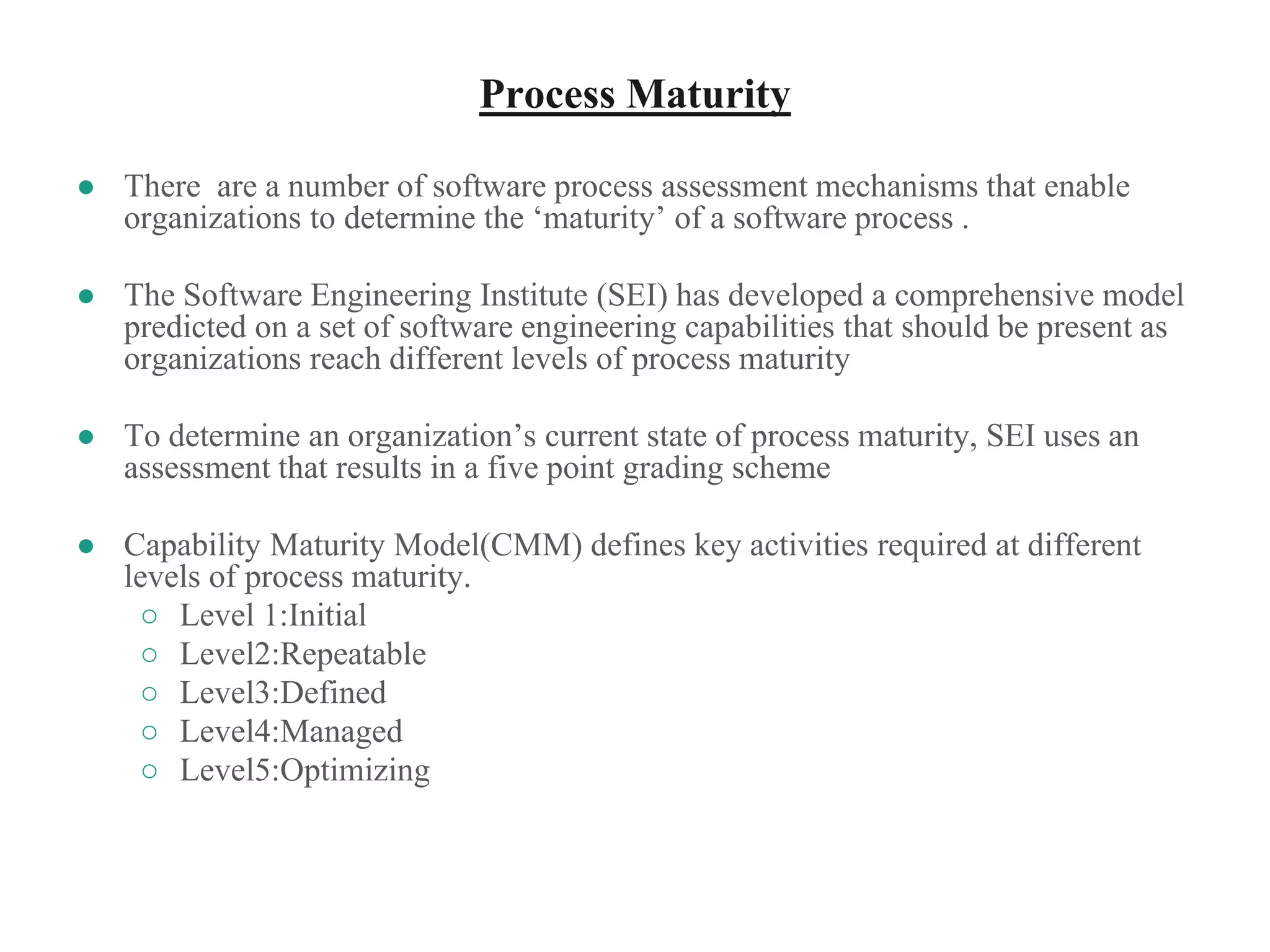 Process Maturity
● There are a number of software process assessment mechanisms that enable
organizations to determine the ‘maturity’ of a software process .
● The Software Engineering Institute (SEI) has developed a comprehensive model
predicted on a set of software engineering capabilities that should be present as
organizations reach different levels of process maturity
● To determine an organization’s current state of process maturity, SEI uses an
assessment that results in a five point grading scheme
● Capability Maturity Model(CMM) defines key activities required at different
levels of process maturity.
○ Level 1:Initial
○ Level2:Repeatable
○ Level3:Defined
○ Level4:Managed
○ Level5:Optimizing
 