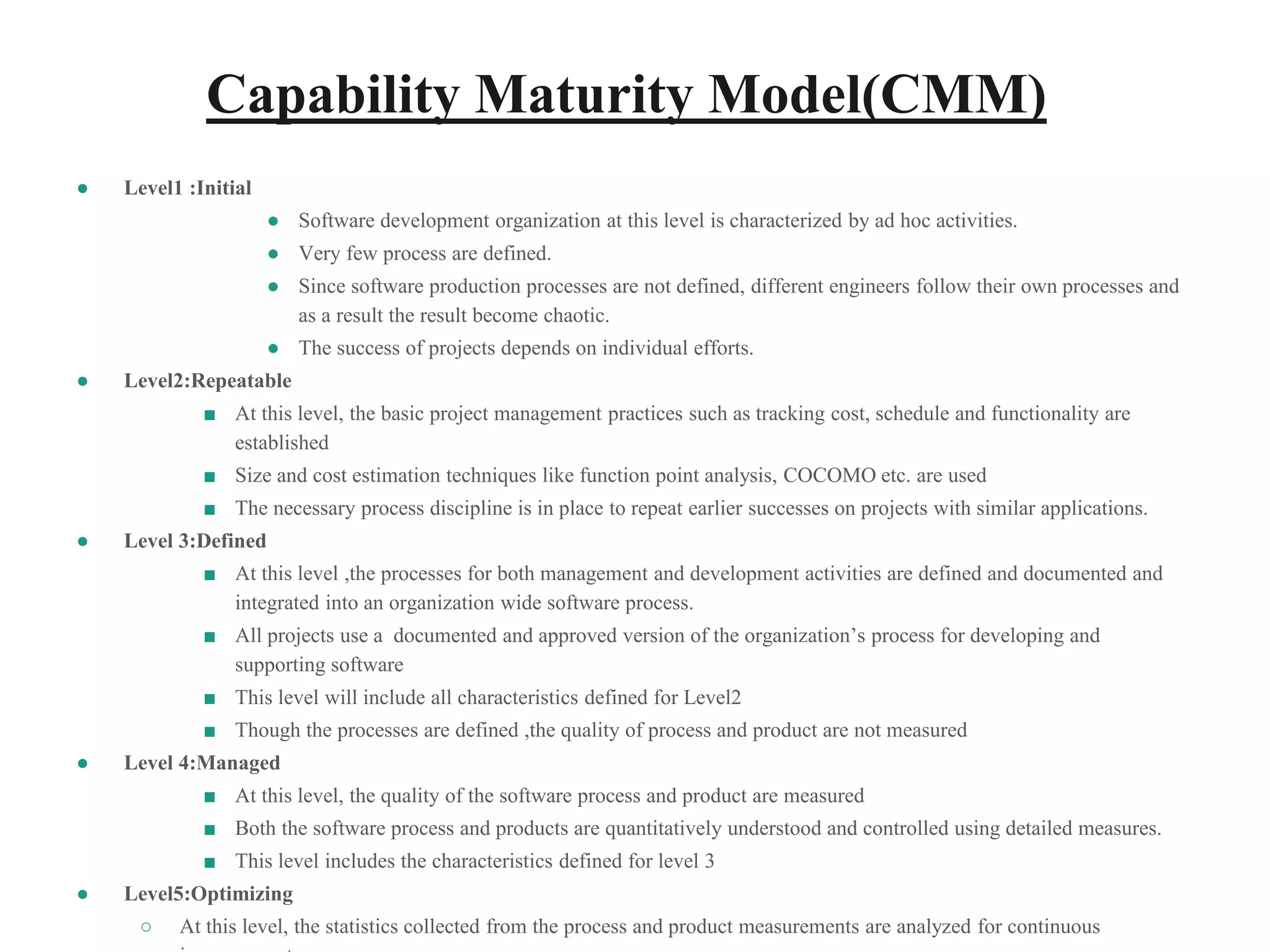 Capability Maturity Model(CMM)
● Level1 :Initial
● Software development organization at this level is characterized by ad hoc activities.
● Very few process are defined.
● Since software production processes are not defined, different engineers follow their own processes and
as a result the result become chaotic.
● The success of projects depends on individual efforts.
● Level2:Repeatable
■ At this level, the basic project management practices such as tracking cost, schedule and functionality are
established
■ Size and cost estimation techniques like function point analysis, COCOMO etc. are used
■ The necessary process discipline is in place to repeat earlier successes on projects with similar applications.
● Level 3:Defined
■ At this level ,the processes for both management and development activities are defined and documented and
integrated into an organization wide software process.
■ All projects use a documented and approved version of the organization’s process for developing and
supporting software
■ This level will include all characteristics defined for Level2
■ Though the processes are defined ,the quality of process and product are not measured
● Level 4:Managed
■ At this level, the quality of the software process and product are measured
■ Both the software process and products are quantitatively understood and controlled using detailed measures.
■ This level includes the characteristics defined for level 3
● Level5:Optimizing
○ At this level, the statistics collected from the process and product measurements are analyzed for continuous
 