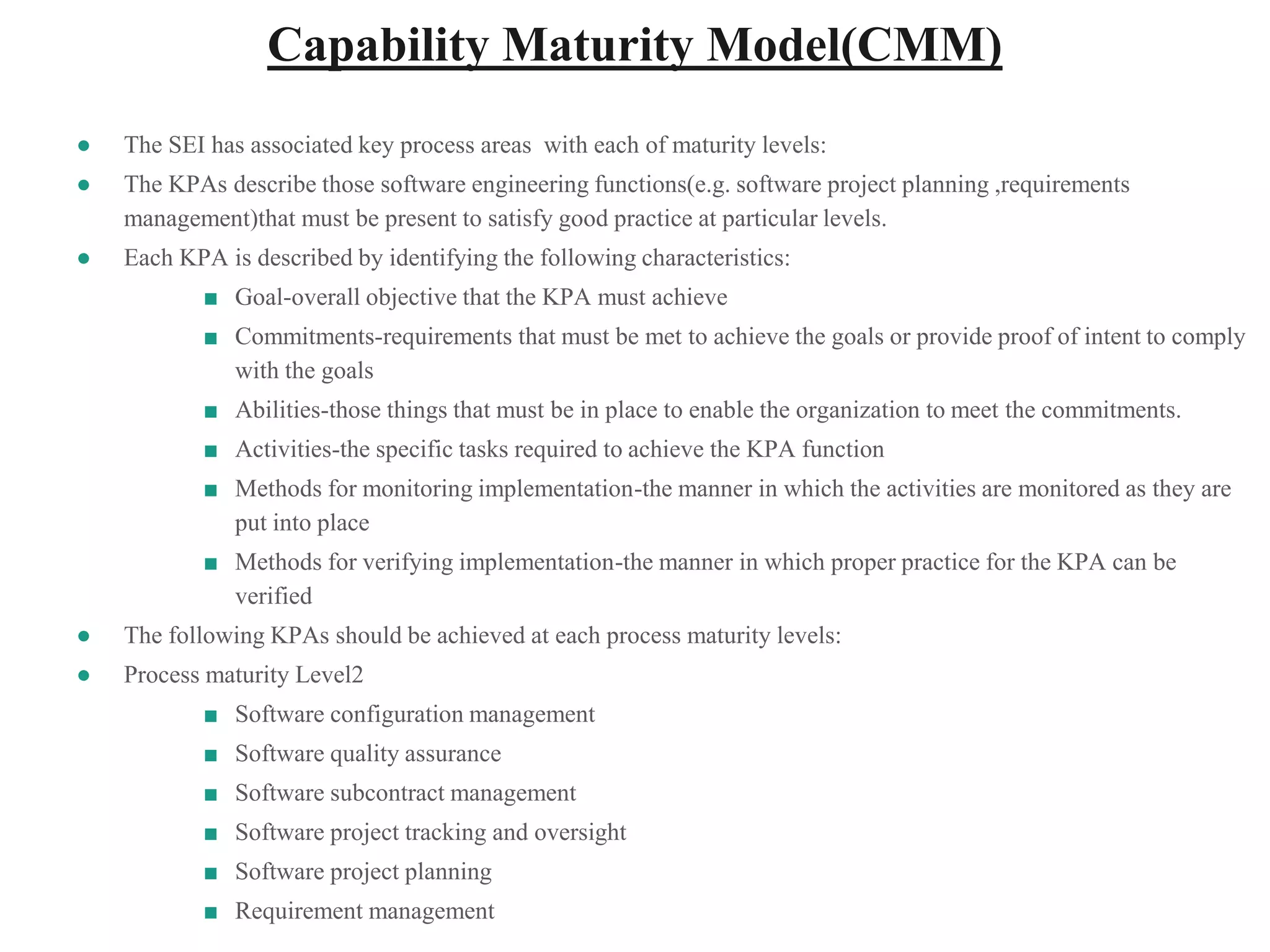 Capability Maturity Model(CMM)
● The SEI has associated key process areas with each of maturity levels:
● The KPAs describe those software engineering functions(e.g. software project planning ,requirements
management)that must be present to satisfy good practice at particular levels.
● Each KPA is described by identifying the following characteristics:
■ Goal-overall objective that the KPA must achieve
■ Commitments-requirements that must be met to achieve the goals or provide proof of intent to comply
with the goals
■ Abilities-those things that must be in place to enable the organization to meet the commitments.
■ Activities-the specific tasks required to achieve the KPA function
■ Methods for monitoring implementation-the manner in which the activities are monitored as they are
put into place
■ Methods for verifying implementation-the manner in which proper practice for the KPA can be
verified
● The following KPAs should be achieved at each process maturity levels:
● Process maturity Level2
■ Software configuration management
■ Software quality assurance
■ Software subcontract management
■ Software project tracking and oversight
■ Software project planning
■ Requirement management
 