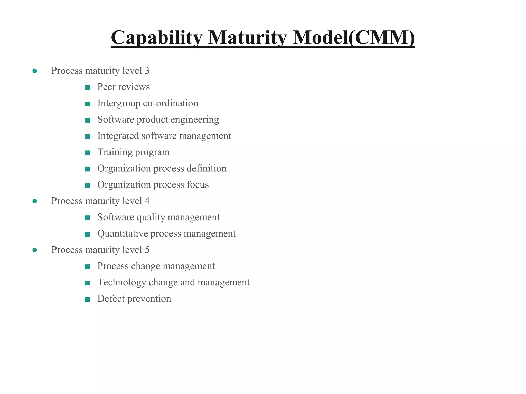 Capability Maturity Model(CMM)
● Process maturity level 3
■ Peer reviews
■ Intergroup co-ordination
■ Software product engineering
■ Integrated software management
■ Training program
■ Organization process definition
■ Organization process focus
● Process maturity level 4
■ Software quality management
■ Quantitative process management
● Process maturity level 5
■ Process change management
■ Technology change and management
■ Defect prevention
 