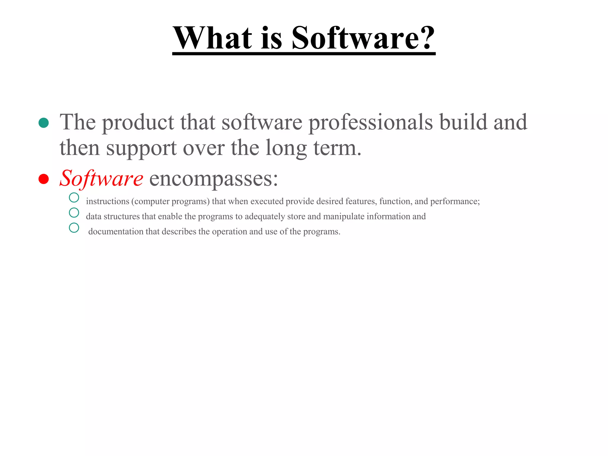 What is Software?
● The product that software professionals build and
then support over the long term.
● Software encompasses:
○ instructions (computer programs) that when executed provide desired features, function, and performance;
○ data structures that enable the programs to adequately store and manipulate information and
○ documentation that describes the operation and use of the programs.
 