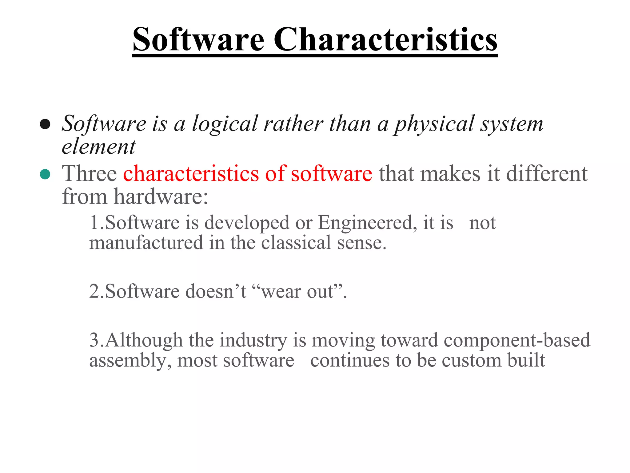Software Characteristics
● Software is a logical rather than a physical system
element
● Three characteristics of software that makes it different
from hardware:
1.Software is developed or Engineered, it is not
manufactured in the classical sense.
2.Software doesn’t “wear out”.
3.Although the industry is moving toward component-based
assembly, most software continues to be custom built
 