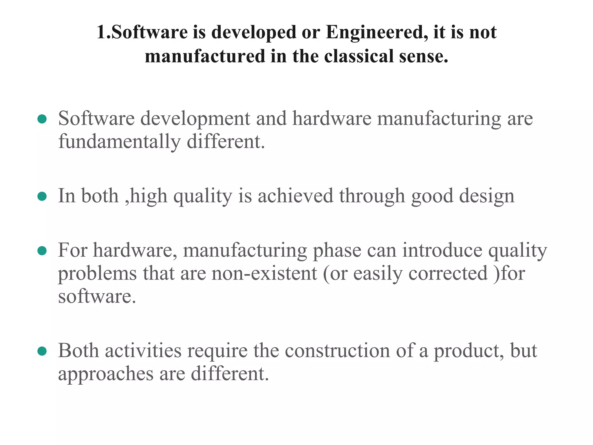 1.Software is developed or Engineered, it is not
manufactured in the classical sense.
● Software development and hardware manufacturing are
fundamentally different.
● In both ,high quality is achieved through good design
● For hardware, manufacturing phase can introduce quality
problems that are non-existent (or easily corrected )for
software.
● Both activities require the construction of a product, but
approaches are different.
 
