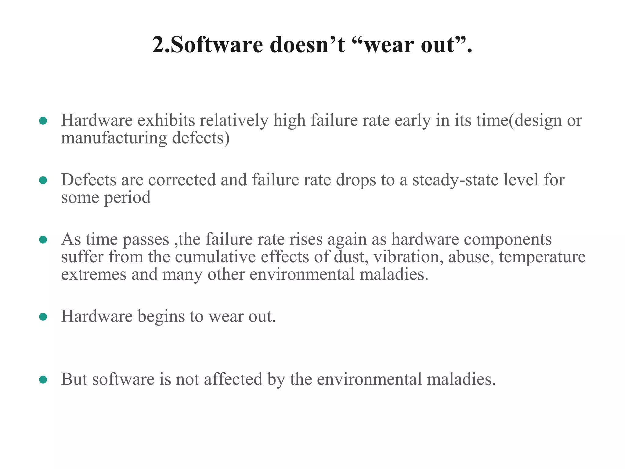 2.Software doesn’t “wear out”.
● Hardware exhibits relatively high failure rate early in its time(design or
manufacturing defects)
● Defects are corrected and failure rate drops to a steady-state level for
some period
● As time passes ,the failure rate rises again as hardware components
suffer from the cumulative effects of dust, vibration, abuse, temperature
extremes and many other environmental maladies.
● Hardware begins to wear out.
● But software is not affected by the environmental maladies.
 