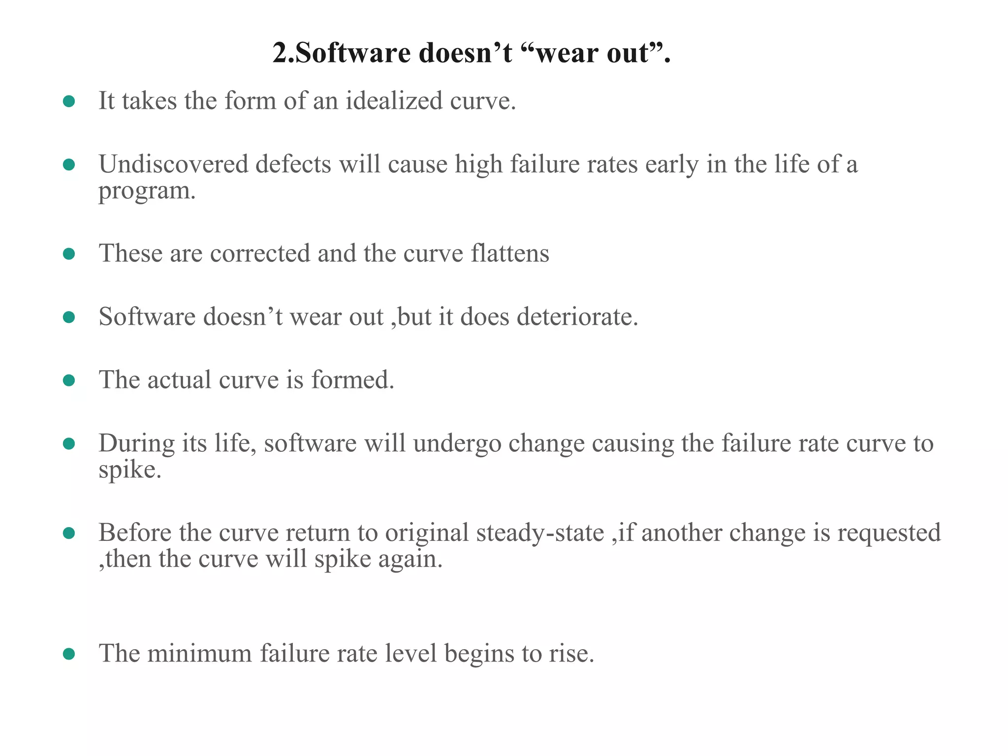 2.Software doesn’t “wear out”.
● It takes the form of an idealized curve.
● Undiscovered defects will cause high failure rates early in the life of a
program.
● These are corrected and the curve flattens
● Software doesn’t wear out ,but it does deteriorate.
● The actual curve is formed.
● During its life, software will undergo change causing the failure rate curve to
spike.
● Before the curve return to original steady-state ,if another change is requested
,then the curve will spike again.
● The minimum failure rate level begins to rise.
 