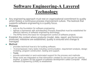 Software Engineering-A Layered
Technology
● Any engineering approach must rest on organizational commitment to quality
which fosters a continuous process improvement culture. The bedrock that
supports software engineering is a quality focus.
● Process
○ acts as the foundation for software engineering
○ defines a framework with activities(Key Process Areas)that must be established for
effective delivery of software engineering technology.
○ The KPAs forms the basis for management control of software projects
● Establish the context where products (model, data, report, and forms) are
produced, milestone are established, quality is ensured and change is
managed
● Method
○ provides technical how-to’s for building software.
○ It encompasses many tasks including communication, requirement analysis, design
modeling, program construction, testing and support.
○ Tools
○ provide automated or semi-automated support for the process and methods.
○ When tools are integrated so that information created by one tool can be used by
another ,a system for the support of software development called Computer -Aided
software Engineering (CASE) is established
 
