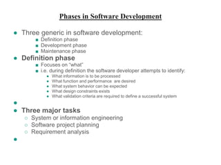 Phases in Software Development
● Three generic in software development:
■ Definition phase
■ Development phase
■ Maintenance phase
● Definition phase
■ Focuses on “what”
■ i.e. during definition the software developer attempts to identify:
● What information is to be processed
● What function and performance are desired
● What system behavior can be expected
● What design constraints exists
● What validation criteria are required to define a successful system
●
● Three major tasks
○ System or information engineering
○ Software project planning
○ Requirement analysis
●
 
