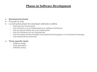 Phases in Software Development
● Development phase
● Focuses on how
● i.e during this phase the developer attempts to define
○ How data can be structured
○ How functions is to be implemented as a software architecture
○ How procedural details are to be implemented
○ How the interfaces can be characterized
○ How the design will be translated into programming language or non-procedural language
○ How testing will be performed
● Three specific tasks
○ Software design
○ Code generation
○ Software testing
 