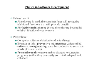 Phases in Software Development
○ Enhancement:
■ As software is used ,the customer /user will recognize
additional functions that will provide benefit.
■ Perfective maintenance extend the software beyond its
original functional requirements
○ Prevention:
■ Computer software deteriorates due to change
■ Because of this , preventive maintenance ,often called
software re-engineering, must be conducted to serve the
needs of its end users
■ Preventive maintenance makes changes to computer
programs so that they can easily corrected, adapted and
enhanced
 