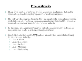 Process Maturity
● There are a number of software process assessment mechanisms that enable
organizations to determine the ‘maturity’ of a software process .
● The Software Engineering Institute (SEI) has developed a comprehensive model
predicted on a set of software engineering capabilities that should be present as
organizations reach different levels of process maturity
● To determine an organization’s current state of process maturity, SEI uses an
assessment that results in a five point grading scheme
● Capability Maturity Model(CMM) defines key activities required at different
levels of process maturity.
○ Level 1:Initial
○ Level2:Repeatable
○ Level3:Defined
○ Level4:Managed
○ Level5:Optimizing
 