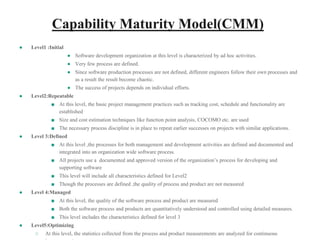 Capability Maturity Model(CMM)
● Level1 :Initial
● Software development organization at this level is characterized by ad hoc activities.
● Very few process are defined.
● Since software production processes are not defined, different engineers follow their own processes and
as a result the result become chaotic.
● The success of projects depends on individual efforts.
● Level2:Repeatable
■ At this level, the basic project management practices such as tracking cost, schedule and functionality are
established
■ Size and cost estimation techniques like function point analysis, COCOMO etc. are used
■ The necessary process discipline is in place to repeat earlier successes on projects with similar applications.
● Level 3:Defined
■ At this level ,the processes for both management and development activities are defined and documented and
integrated into an organization wide software process.
■ All projects use a documented and approved version of the organization’s process for developing and
supporting software
■ This level will include all characteristics defined for Level2
■ Though the processes are defined ,the quality of process and product are not measured
● Level 4:Managed
■ At this level, the quality of the software process and product are measured
■ Both the software process and products are quantitatively understood and controlled using detailed measures.
■ This level includes the characteristics defined for level 3
● Level5:Optimizing
○ At this level, the statistics collected from the process and product measurements are analyzed for continuous
 
