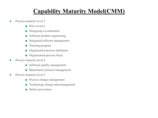 Capability Maturity Model(CMM)
● Process maturity level 3
■ Peer reviews
■ Intergroup co-ordination
■ Software product engineering
■ Integrated software management
■ Training program
■ Organization process definition
■ Organization process focus
● Process maturity level 4
■ Software quality management
■ Quantitative process management
● Process maturity level 5
■ Process change management
■ Technology change and management
■ Defect prevention
 