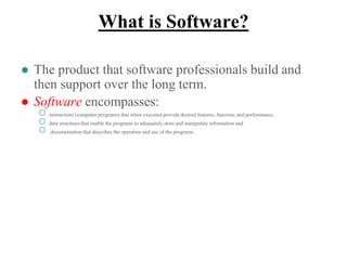 What is Software?
● The product that software professionals build and
then support over the long term.
● Software encompasses:
○ instructions (computer programs) that when executed provide desired features, function, and performance;
○ data structures that enable the programs to adequately store and manipulate information and
○ documentation that describes the operation and use of the programs.
 