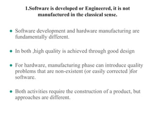 1.Software is developed or Engineered, it is not
manufactured in the classical sense.
● Software development and hardware manufacturing are
fundamentally different.
● In both ,high quality is achieved through good design
● For hardware, manufacturing phase can introduce quality
problems that are non-existent (or easily corrected )for
software.
● Both activities require the construction of a product, but
approaches are different.
 