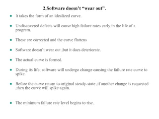 2.Software doesn’t “wear out”.
● It takes the form of an idealized curve.
● Undiscovered defects will cause high failure rates early in the life of a
program.
● These are corrected and the curve flattens
● Software doesn’t wear out ,but it does deteriorate.
● The actual curve is formed.
● During its life, software will undergo change causing the failure rate curve to
spike.
● Before the curve return to original steady-state ,if another change is requested
,then the curve will spike again.
● The minimum failure rate level begins to rise.
 
