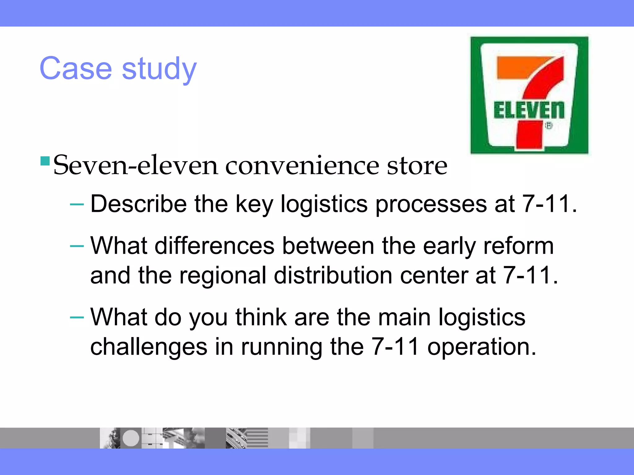 Seven-eleven convenience store
– Describe the key logistics processes at 7-11.
– What differences between the early reform
and the regional distribution center at 7-11.
– What do you think are the main logistics
challenges in running the 7-11 operation.
Case study
 