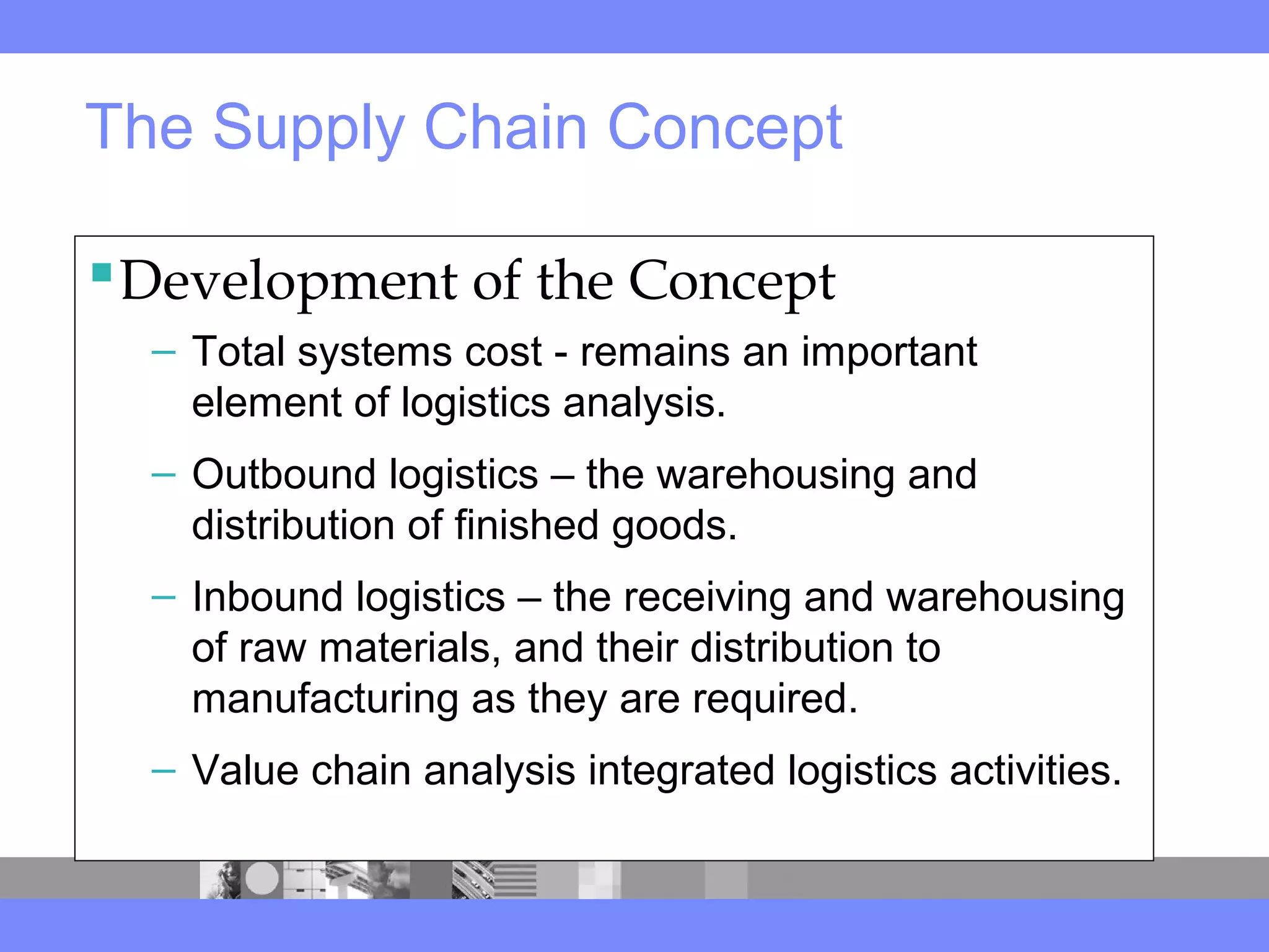 The Supply Chain Concept
Development of the Concept
– Total systems cost - remains an important
element of logistics analysis.
– Outbound logistics – the warehousing and
distribution of finished goods.
– Inbound logistics – the receiving and warehousing
of raw materials, and their distribution to
manufacturing as they are required.
– Value chain analysis integrated logistics activities.
 