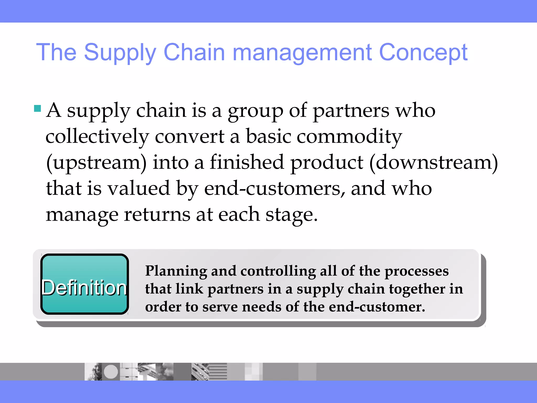 A supply chain is a group of partners who
collectively convert a basic commodity
(upstream) into a finished product (downstream)
that is valued by end-customers, and who
manage returns at each stage.
The Supply Chain management Concept
DefinitionDefinition
Planning and controlling all of the processes
that link partners in a supply chain together in
order to serve needs of the end-customer.
 