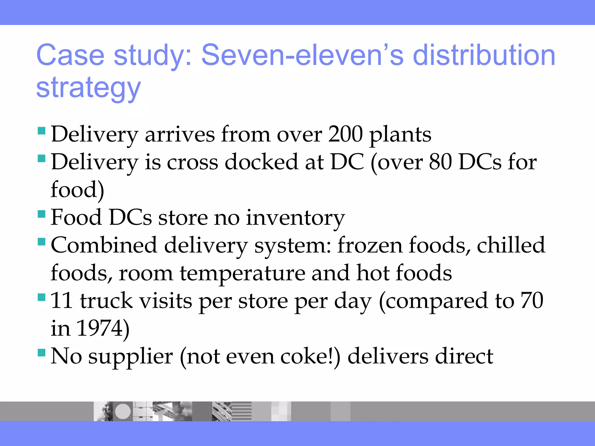 Case study: Seven-eleven’s distribution
strategy
Delivery arrives from over 200 plants
Delivery is cross docked at DC (over 80 DCs for
food)
Food DCs store no inventory
Combined delivery system: frozen foods, chilled
foods, room temperature and hot foods
11 truck visits per store per day (compared to 70
in 1974)
No supplier (not even coke!) delivers direct
 