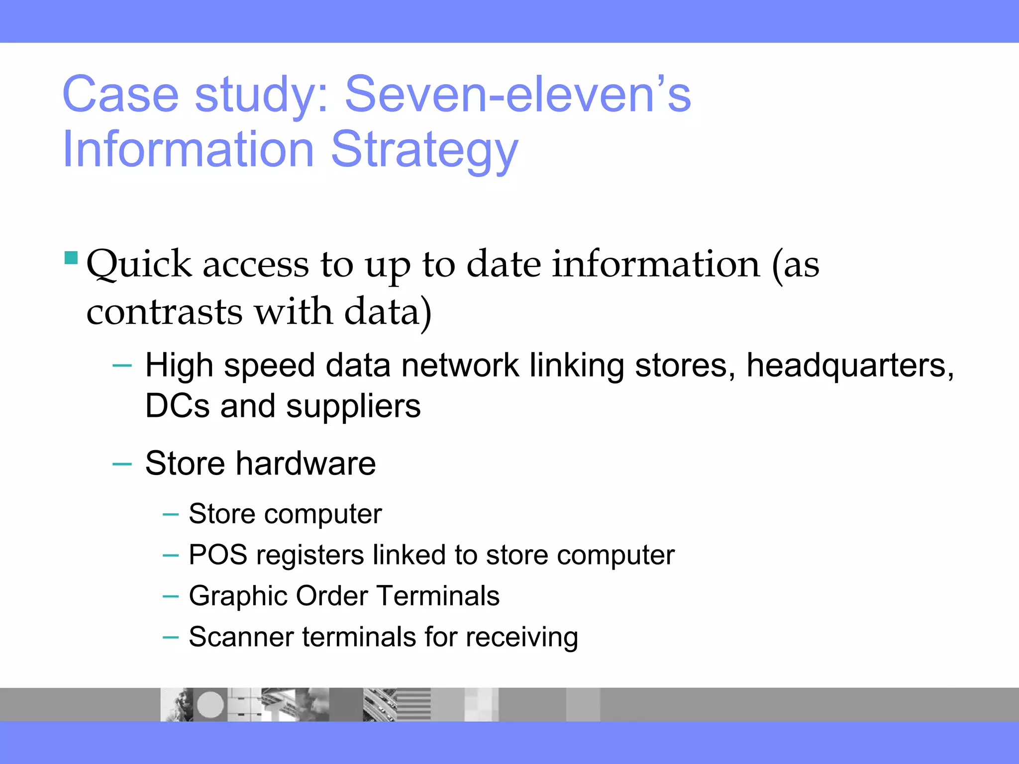 Case study: Seven-eleven’s
Information Strategy
Quick access to up to date information (as
contrasts with data)
– High speed data network linking stores, headquarters,
DCs and suppliers
– Store hardware
– Store computer
– POS registers linked to store computer
– Graphic Order Terminals
– Scanner terminals for receiving
 