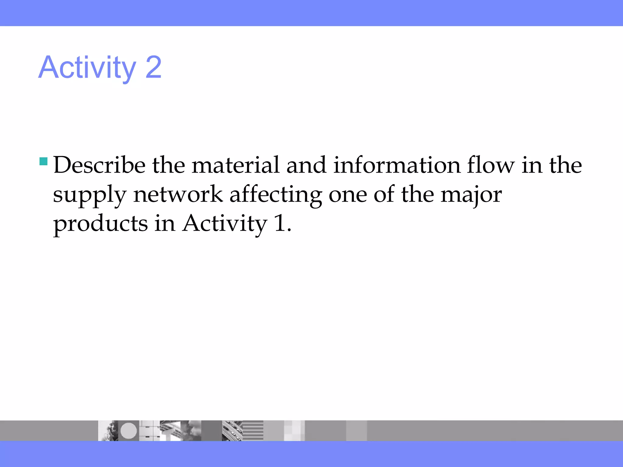 Activity 2
Describe the material and information flow in the
supply network affecting one of the major
products in Activity 1.
 