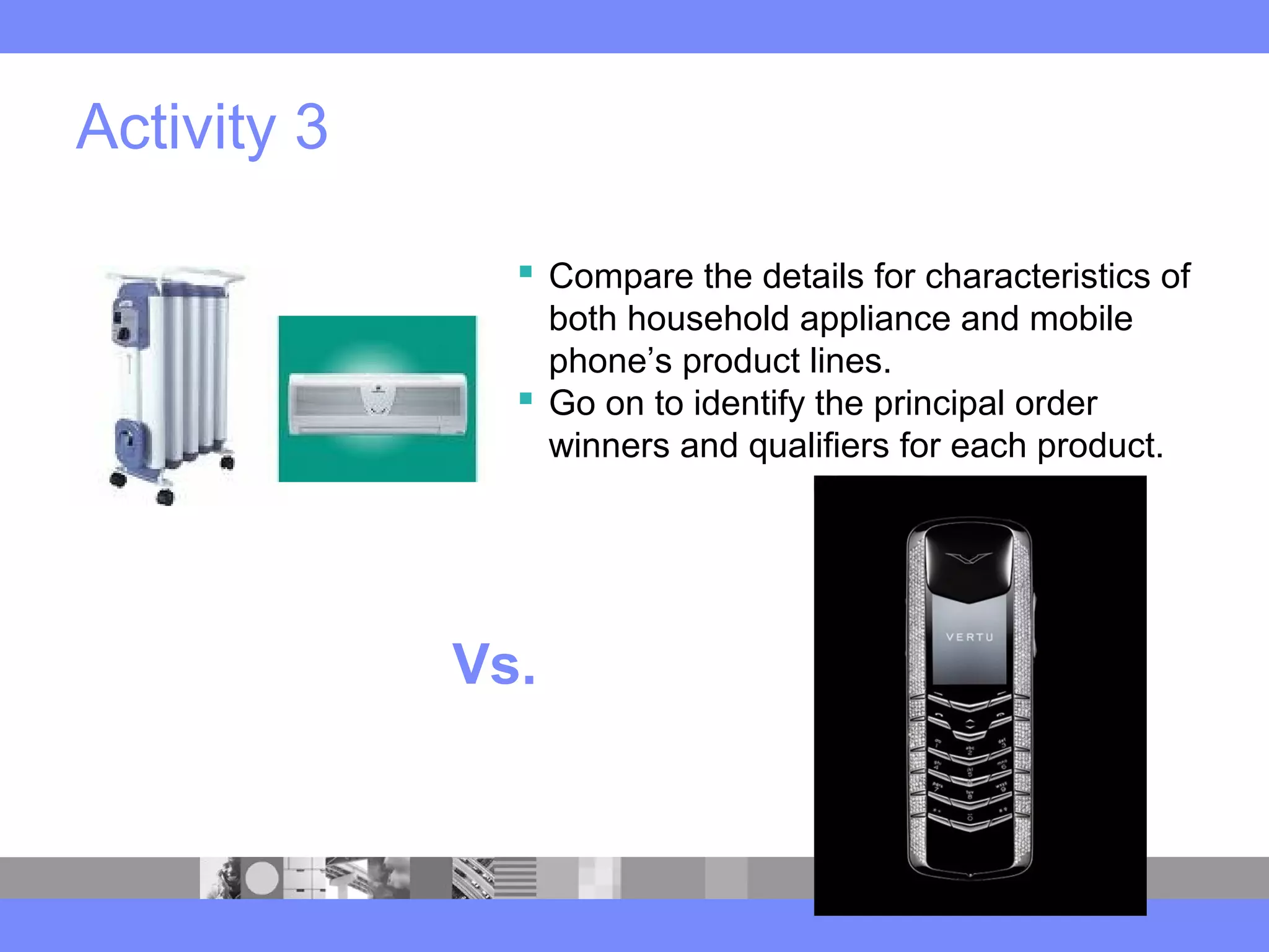 Activity 3
 Compare the details for characteristics of
both household appliance and mobile
phone’s product lines.
 Go on to identify the principal order
winners and qualifiers for each product.
Vs.
 