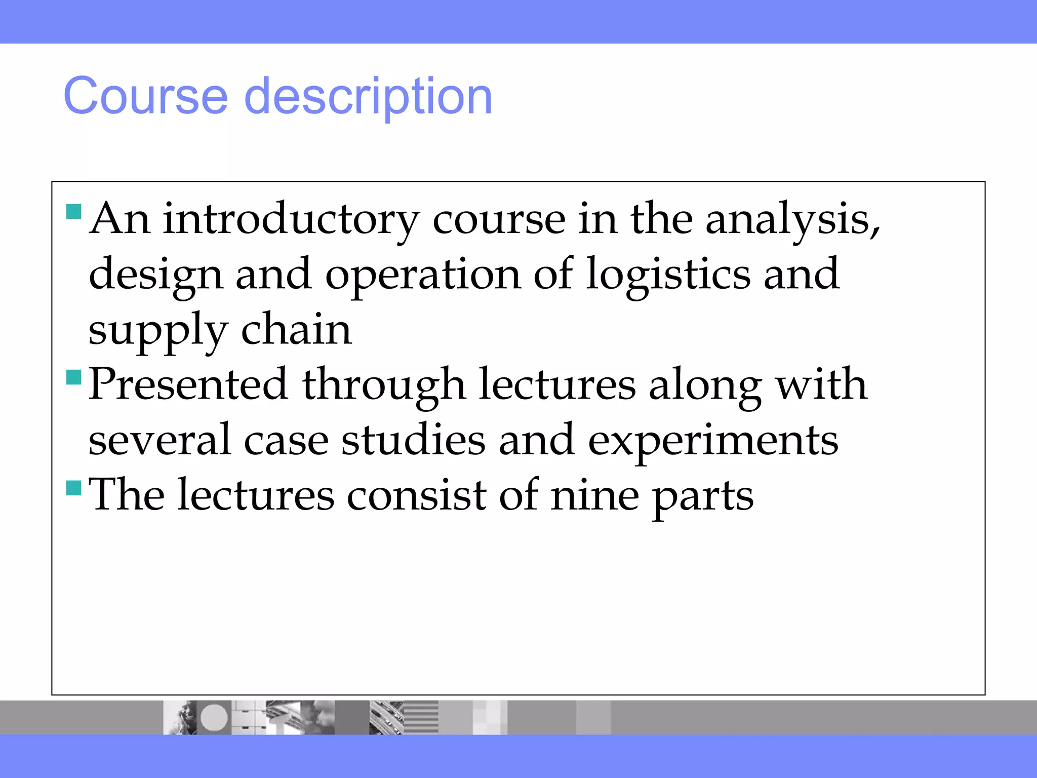 Course description
An introductory course in the analysis,
design and operation of logistics and
supply chain
Presented through lectures along with
several case studies and experiments
The lectures consist of nine parts
 