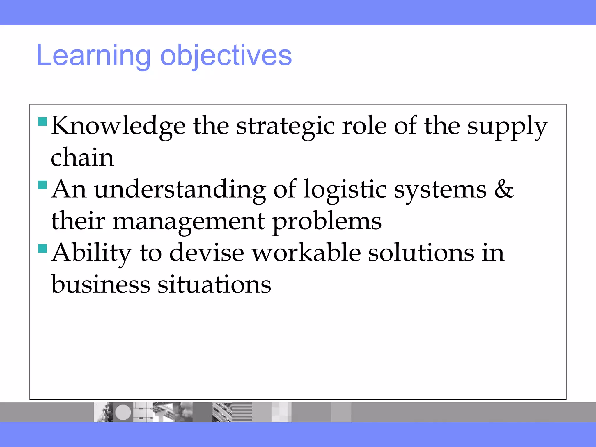 Learning objectives
Knowledge the strategic role of the supply
chain
An understanding of logistic systems &
their management problems
Ability to devise workable solutions in
business situations
 