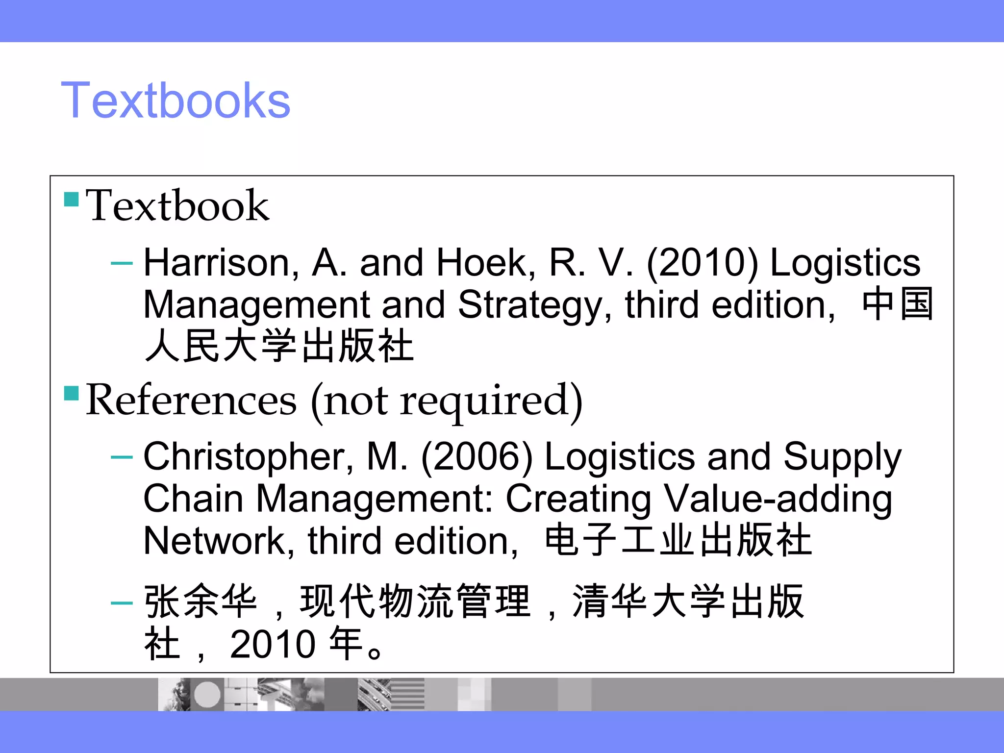 Textbooks
Textbook
– Harrison, A. and Hoek, R. V. (2010) Logistics
Management and Strategy, third edition, 中国
人民大学出版社
References (not required)
– Christopher, M. (2006) Logistics and Supply
Chain Management: Creating Value-adding
Network, third edition, 电子工业出版社
– 张余华，现代物流管理，清华大学出版
社， 2010 年。
 