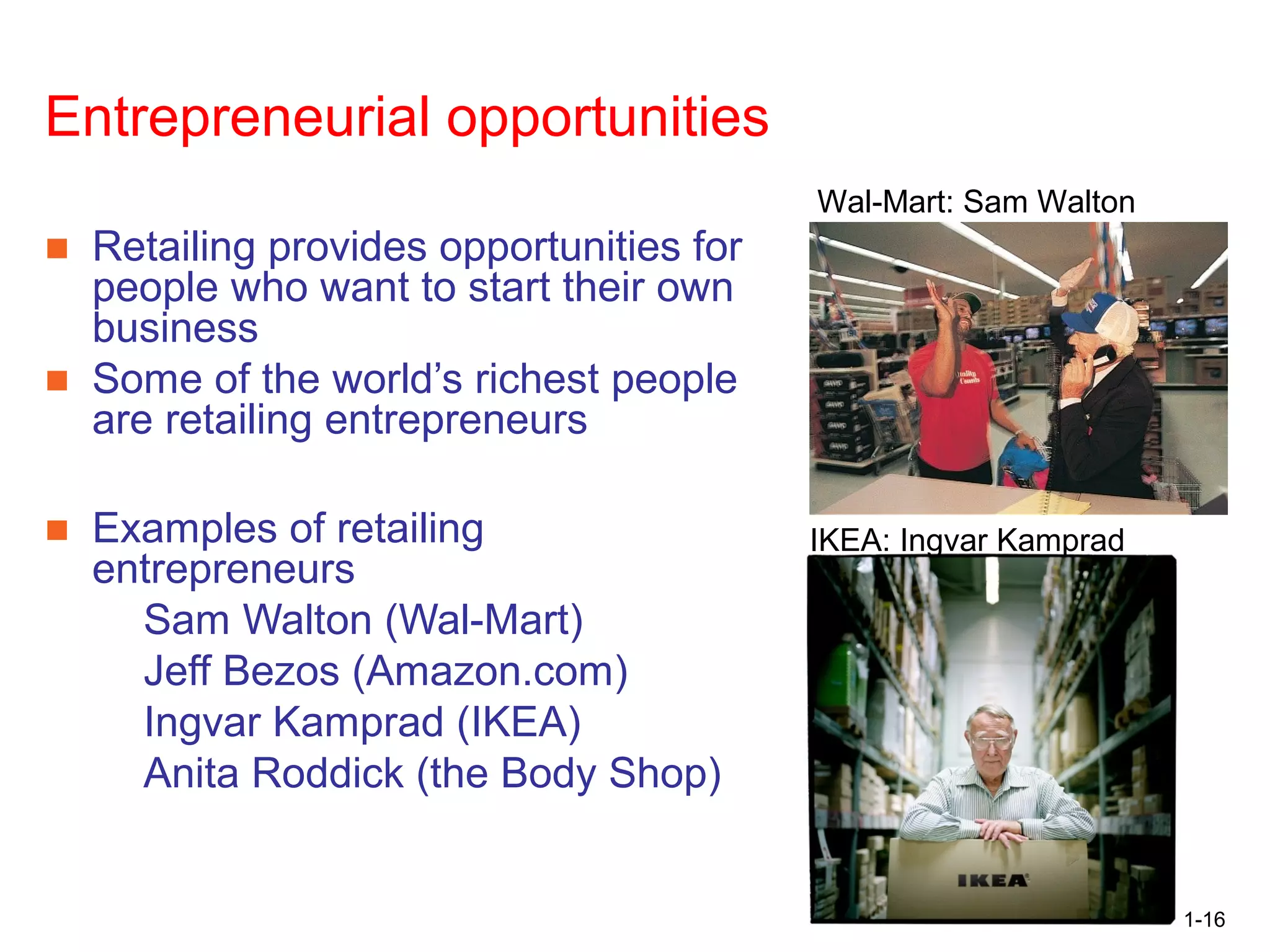 1-16
Opportunities in Retailing:
Entrepreneurial opportunities
■ Retailing provides opportunities for
people who want to start their own
business
■ Some of the world’s richest people
are retailing entrepreneurs
■ Examples of retailing
entrepreneurs
Sam Walton (Wal-Mart)
Jeff Bezos (Amazon.com)
Ingvar Kamprad (IKEA)
Anita Roddick (the Body Shop)
Wal-Mart: Sam Walton
IKEA: Ingvar Kamprad
 