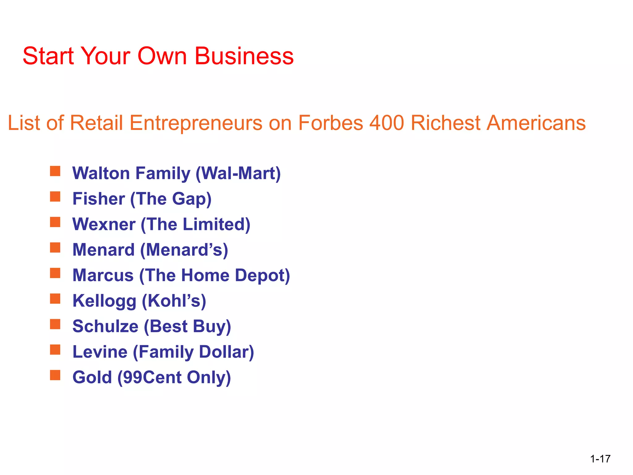 1-17
Career Opportunities in Retailing
Start Your Own Business
 Walton Family (Wal-Mart)
 Fisher (The Gap)
 Wexner (The Limited)
 Menard (Menard’s)
 Marcus (The Home Depot)
 Kellogg (Kohl’s)
 Schulze (Best Buy)
 Levine (Family Dollar)
 Gold (99Cent Only)
List of Retail Entrepreneurs on Forbes 400 Richest Americans
 