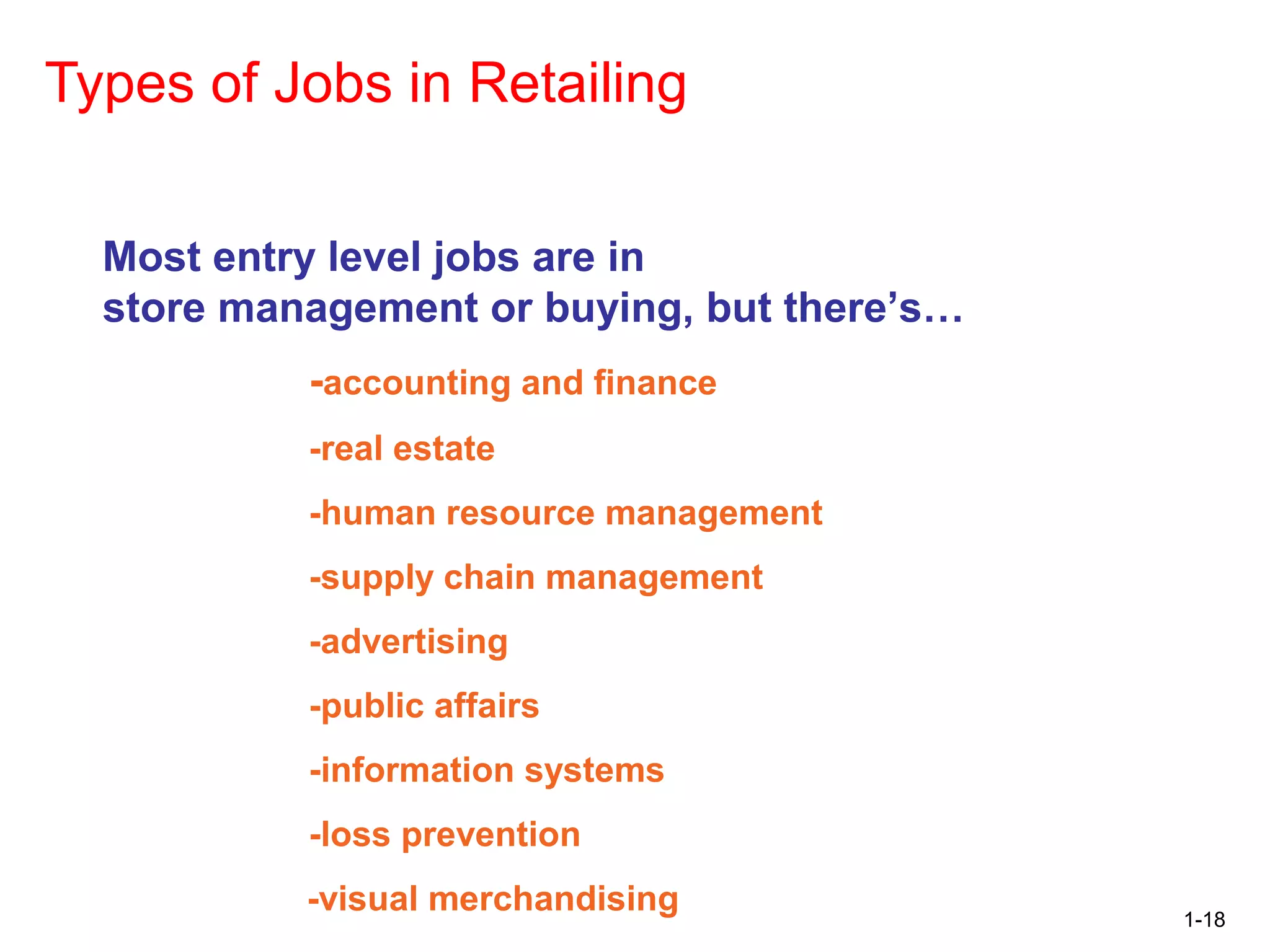 1-18
Types of Jobs in Retailing
Most entry level jobs are in
store management or buying, but there’s…
-accounting and finance
-real estate
-human resource management
-supply chain management
-advertising
-public affairs
-information systems
-loss prevention
-visual merchandising
 
