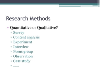 Research Methods
• Quantitative or Qualitative?
▫ Survey
▫ Content analysis
▫ Experiment
▫ Interview
▫ Focus group
▫ Observation
▫ Case study
▫ ……
 