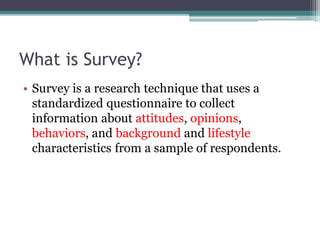 What is Survey?
• Survey is a research technique that uses a
standardized questionnaire to collect
information about attitudes, opinions,
behaviors, and background and lifestyle
characteristics from a sample of respondents.
 