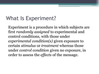 What Is Experiment?
Experiment is a procedure in which subjects are
first randomly assigned to experimental and
control conditions, with those under
experimental condition(s) given exposure to
certain stimulus or treatment whereas those
under control condition given no exposure, in
order to assess the effects of the message.
 
