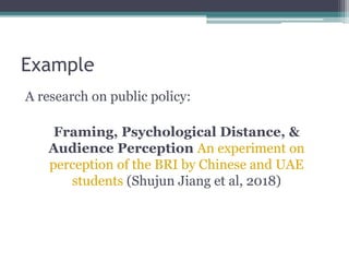 Example
A research on public policy:
Framing, Psychological Distance, &
Audience Perception An experiment on
perception of the BRI by Chinese and UAE
students (Shujun Jiang et al, 2018)
 