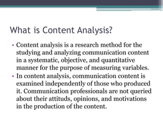 What is Content Analysis?
• Content analysis is a research method for the
studying and analyzing communication content
in a systematic, objective, and quantitative
manner for the purpose of measuring variables.
• In content analysis, communication content is
examined independently of those who produced
it. Communication professionals are not queried
about their attituds, opinions, and motivations
in the production of the content.
 